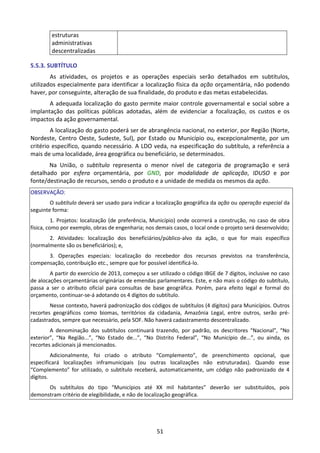 51
estruturas
administrativas
descentralizadas
5.5.3. SUBTÍTULO
As atividades, os projetos e as operações especiais serão detalhados em subtítulos,
utilizados especialmente para identificar a localização física da ação orçamentária, não podendo
haver, por conseguinte, alteração de sua finalidade, do produto e das metas estabelecidas.
A adequada localização do gasto permite maior controle governamental e social sobre a
implantação das políticas públicas adotadas, além de evidenciar a focalização, os custos e os
impactos da ação governamental.
A localização do gasto poderá ser de abrangência nacional, no exterior, por Região (Norte,
Nordeste, Centro Oeste, Sudeste, Sul), por Estado ou Município ou, excepcionalmente, por um
critério específico, quando necessário. A LDO veda, na especificação do subtítulo, a referência a
mais de uma localidade, área geográfica ou beneficiário, se determinados.
Na União, o subtítulo representa o menor nível de categoria de programação e será
detalhado por esfera orçamentária, por GND, por modalidade de aplicação, IDUSO e por
fonte/destinação de recursos, sendo o produto e a unidade de medida os mesmos da ação.
OBSERVAÇÃO:
O subtítulo deverá ser usado para indicar a localização geográfica da ação ou operação especial da
seguinte forma:
1. Projetos: localização (de preferência, Município) onde ocorrerá a construção, no caso de obra
física, como por exemplo, obras de engenharia; nos demais casos, o local onde o projeto será desenvolvido;
2. Atividades: localização dos beneficiários/público-alvo da ação, o que for mais específico
(normalmente são os beneficiários); e,
3. Operações especiais: localização do recebedor dos recursos previstos na transferência,
compensação, contribuição etc., sempre que for possível identificá-lo.
A partir do exercício de 2013, começou a ser utilizado o código IBGE de 7 dígitos, inclusive no caso
de alocações orçamentárias originárias de emendas parlamentares. Este, e não mais o código do subtítulo,
passa a ser o atributo oficial para consultas de base geográfica. Porém, para efeito legal e formal do
orçamento, continuar-se-á adotando os 4 dígitos do subtítulo.
Nesse contexto, haverá padronização dos códigos de subtítulos (4 dígitos) para Municípios. Outros
recortes geográficos como biomas, territórios da cidadania, Amazônia Legal, entre outros, serão pré-
cadastrados, sempre que necessário, pela SOF. Não haverá cadastramento descentralizado.
A denominação dos subtítulos continuará trazendo, por padrão, os descritores “Nacional”, “No
exterior”, “Na Região...”, “No Estado de...”, “No Distrito Federal”, “No Município de...”, ou ainda, os
recortes adicionais já mencionados.
Adicionalmente, foi criado o atributo “Complemento”, de preenchimento opcional, que
especificará localizações inframunicipais (ou outras localizações não estruturadas). Quando esse
“Complemento” for utilizado, o subtítulo receberá, automaticamente, um código não padronizado de 4
dígitos.
Os subtítulos do tipo “Municípios até XX mil habitantes” deverão ser substituídos, pois
demonstram critério de elegibilidade, e não de localização geográfica.
 