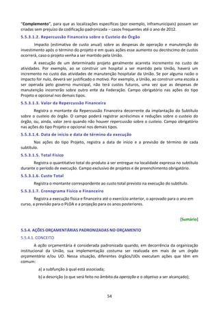 54
“Complemento”, para que as localizações específicas (por exemplo, inframunicipais) possam ser
criadas sem prejuízo da codificação padronizada – casos frequentes até o ano de 2012.
5.5.3.1.2. Repercussão Financeira sobre o Custeio do Órgão
Impacto (estimativa de custo anual) sobre as despesas de operação e manutenção do
investimento após o término do projeto e em quais ações esse aumento ou decréscimo de custos
ocorrerá, caso o projeto venha a ser mantido pela União.
A execução de um determinado projeto geralmente acarreta incremento no custo de
atividades. Por exemplo, ao se construir um hospital a ser mantido pela União, haverá um
incremento no custo das atividades de manutenção hospitalar da União. Se por alguma razão o
impacto for nulo, deverá ser justificado o motivo. Por exemplo, a União, ao construir uma escola a
ser operada pelo governo municipal, não terá custos futuros, uma vez que as despesas de
manutenção incorrerão sobre outro ente da Federação. Campo obrigatório nas ações do tipo
Projeto e opcional nos demais tipos.
5.5.3.1.3. Valor da Repercussão Financeira
Registra o montante da Repercussão Financeira decorrente da implantação do Subtítulo
sobre o custeio do órgão. O campo poderá registrar acréscimos e reduções sobre o custeio do
órgão, ou, ainda, valor zero quando não houver repercussão sobre o custeio. Campo obrigatório
nas ações do tipo Projeto e opcional nos demais tipos.
5.5.3.1.4. Data de início e data de término da execução
Nas ações do tipo Projeto, registra a data de início e a previsão de término de cada
subtítulo.
5.5.3.1.5. Total Físico
Registra o quantitativo total do produto a ser entregue na localidade expressa no subtítulo
durante o período de execução. Campo exclusivo de projetos e de preenchimento obrigatório.
5.5.3.1.6. Custo Total
Registra o montante correspondente ao custo total previsto na execução do subtítulo.
5.5.3.1.7. Cronograma Físico e Financeiro
Registra a execução física e financeira até o exercício anterior, o aprovado para o ano em
curso, a previsão para o PLOA e a projeção para os anos posteriores.
[Sumário]
5.5.4. AÇÕES ORÇAMENTÁRIAS PADRONIZADAS NO ORÇAMENTO
5.5.4.1. CONCEITO
A ação orçamentária é considerada padronizada quando, em decorrência da organização
institucional da União, sua implementação costuma ser realizada em mais de um órgão
orçamentário e/ou UO. Nessa situação, diferentes órgãos/UOs executam ações que têm em
comum:
a) a subfunção à qual está associada;
b) a descrição (o que será feito no âmbito da operação e o objetivo a ser alcançado);
 