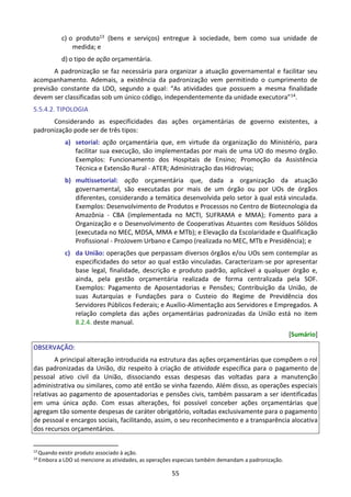55
c) o produto13 (bens e serviços) entregue à sociedade, bem como sua unidade de
medida; e
d) o tipo de ação orçamentária.
A padronização se faz necessária para organizar a atuação governamental e facilitar seu
acompanhamento. Ademais, a existência da padronização vem permitindo o cumprimento de
previsão constante da LDO, segundo a qual: “As atividades que possuem a mesma finalidade
devem ser classificadas sob um único código, independentemente da unidade executora”14.
5.5.4.2. TIPOLOGIA
Considerando as especificidades das ações orçamentárias de governo existentes, a
padronização pode ser de três tipos:
a) setorial: ação orçamentária que, em virtude da organização do Ministério, para
facilitar sua execução, são implementadas por mais de uma UO do mesmo órgão.
Exemplos: Funcionamento dos Hospitais de Ensino; Promoção da Assistência
Técnica e Extensão Rural - ATER; Administração das Hidrovias;
b) multissetorial: ação orçamentária que, dada a organização da atuação
governamental, são executadas por mais de um órgão ou por UOs de órgãos
diferentes, considerando a temática desenvolvida pelo setor à qual está vinculada.
Exemplos: Desenvolvimento de Produtos e Processos no Centro de Biotecnologia da
Amazônia - CBA (implementada no MCTI, SUFRAMA e MMA); Fomento para a
Organização e o Desenvolvimento de Cooperativas Atuantes com Resíduos Sólidos
(executada no MEC, MDSA, MMA e MTb); e Elevação da Escolaridade e Qualificação
Profissional - ProJovem Urbano e Campo (realizada no MEC, MTb e Presidência); e
c) da União: operações que perpassam diversos órgãos e/ou UOs sem contemplar as
especificidades do setor ao qual estão vinculadas. Caracterizam-se por apresentar
base legal, finalidade, descrição e produto padrão, aplicável a qualquer órgão e,
ainda, pela gestão orçamentária realizada de forma centralizada pela SOF.
Exemplos: Pagamento de Aposentadorias e Pensões; Contribuição da União, de
suas Autarquias e Fundações para o Custeio do Regime de Previdência dos
Servidores Públicos Federais; e Auxílio-Alimentação aos Servidores e Empregados. A
relação completa das ações orçamentárias padronizadas da União está no item
8.2.4. deste manual.
[Sumário]
OBSERVAÇÃO:
A principal alteração introduzida na estrutura das ações orçamentárias que compõem o rol
das padronizadas da União, diz respeito à criação de atividade específica para o pagamento de
pessoal ativo civil da União, dissociando essas despesas das voltadas para a manutenção
administrativa ou similares, como até então se vinha fazendo. Além disso, as operações especiais
relativas ao pagamento de aposentadorias e pensões civis, também passaram a ser identificadas
em uma única ação. Com essas alterações, foi possível conceber ações orçamentárias que
agregam tão somente despesas de caráter obrigatório, voltadas exclusivamente para o pagamento
de pessoal e encargos sociais, facilitando, assim, o seu reconhecimento e a transparência alocativa
dos recursos orçamentários.
13
Quando existir produto associado à ação.
14
Embora a LDO só mencione as atividades, as operações especiais também demandam a padronização.
 