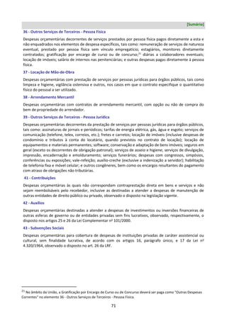 71
[Sumário]
36 - Outros Serviços de Terceiros - Pessoa Física
Despesas orçamentárias decorrentes de serviços prestados por pessoa física pagos diretamente a esta e
não enquadrados nos elementos de despesa específicos, tais como: remuneração de serviços de natureza
eventual, prestado por pessoa física sem vínculo empregatício; estagiários, monitores diretamente
contratados; gratificação por encargo de curso ou de concurso;21
diárias a colaboradores eventuais;
locação de imóveis; salário de internos nas penitenciárias; e outras despesas pagas diretamente à pessoa
física.
37 - Locação de Mão-de-Obra
Despesas orçamentárias com prestação de serviços por pessoas jurídicas para órgãos públicos, tais como
limpeza e higiene, vigilância ostensiva e outros, nos casos em que o contrato especifique o quantitativo
físico do pessoal a ser utilizado.
38 - Arrendamento Mercantil
Despesas orçamentárias com contratos de arrendamento mercantil, com opção ou não de compra do
bem de propriedade do arrendador.
39 - Outros Serviços de Terceiros - Pessoa Jurídica
Despesas orçamentárias decorrentes da prestação de serviços por pessoas jurídicas para órgãos públicos,
tais como: assinaturas de jornais e periódicos; tarifas de energia elétrica, gás, água e esgoto; serviços de
comunicação (telefone, telex, correios, etc.); fretes e carretos; locação de imóveis (inclusive despesas de
condomínio e tributos à conta do locatário, quando previstos no contrato de locação); locação de
equipamentos e materiais permanentes; software; conservação e adaptação de bens imóveis; seguros em
geral (exceto os decorrentes de obrigação patronal); serviços de asseio e higiene; serviços de divulgação,
impressão, encadernação e emolduramento; serviços funerários; despesas com congressos, simpósios,
conferências ou exposições; vale-refeição; auxílio-creche (exclusive a indenização a servidor); habilitação
de telefonia fixa e móvel celular; e outros congêneres, bem como os encargos resultantes do pagamento
com atraso de obrigações não tributárias.
41 - Contribuições
Despesas orçamentárias às quais não correspondam contraprestação direta em bens e serviços e não
sejam reembolsáveis pelo recebedor, inclusive as destinadas a atender a despesas de manutenção de
outras entidades de direito público ou privado, observado o disposto na legislação vigente.
42 - Auxílios
Despesas orçamentárias destinadas a atender a despesas de investimentos ou inversões financeiras de
outras esferas de governo ou de entidades privadas sem fins lucrativos, observado, respectivamente, o
disposto nos artigos 25 e 26 da Lei Complementar no
101/2000.
43 - Subvenções Sociais
Despesas orçamentárias para cobertura de despesas de instituições privadas de caráter assistencial ou
cultural, sem finalidade lucrativa, de acordo com os artigos 16, parágrafo único, e 17 da Lei no
4.320/1964, observado o disposto no art. 26 da LRF.
21 No âmbito da União, a Gratificação por Encargo de Curso ou de Concurso deverá ser paga como "Outras Despesas
Correntes" no elemento 36 - Outros Serviços de Terceiros - Pessoa Física.
 