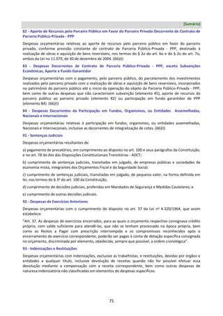 75
[Sumário]
82 - Aporte de Recursos pelo Parceiro Público em Favor do Parceiro Privado Decorrente de Contrato de
Parceria Público-Privada - PPP
Despesas orçamentárias relativas ao aporte de recursos pelo parceiro público em favor do parceiro
privado, conforme previsão constante do contrato de Parceria Público-Privada - PPP, destinado à
realização de obras e aquisição de bens reversíveis, nos termos do § 2o do art. 6o e do § 2o do art. 7o,
ambos da Lei no 11.079, de 30 de dezembro de 2004. (66)(I)
83 - Despesas Decorrentes de Contrato de Parceria Público-Privada - PPP, exceto Subvenções
Econômicas, Aporte e Fundo Garantidor
Despesas orçamentárias com o pagamento, pelo parceiro público, do parcelamento dos investimentos
realizados pelo parceiro privado com a realização de obras e aquisição de bens reversíveis, incorporados
no patrimônio do parceiro público até o início da operação do objeto da Parceria Público-Privada - PPP,
bem como de outras despesas que não caracterizem subvenção (elemento 45), aporte de recursos do
parceiro público ao parceiro privado (elemento 82) ou participação em fundo garantidor de PPP
(elemento 84). (66)(I)
84 - Despesas Decorrentes da Participação em Fundos, Organismos, ou Entidades Assemelhadas,
Nacionais e Internacionais
Despesas orçamentárias relativas à participação em fundos, organismos, ou entidades assemelhadas,
Nacionais e Internacionais, inclusive as decorrentes de integralização de cotas. (66)(I)
91 - Sentenças Judiciais
Despesas orçamentárias resultantes de:
a) pagamento de precatórios, em cumprimento ao disposto no art. 100 e seus parágrafos da Constituição,
e no art. 78 do Ato das Disposições Constitucionais Transitórias - ADCT;
b) cumprimento de sentenças judiciais, transitadas em julgado, de empresas públicas e sociedades de
economia mista, integrantes dos Orçamentos Fiscal e da Seguridade Social;
c) cumprimento de sentenças judiciais, transitadas em julgado, de pequeno valor, na forma definida em
lei, nos termos do § 3o
do art. 100 da Constituição;
d) cumprimento de decisões judiciais, proferidas em Mandados de Segurança e Medidas Cautelares; e
e) cumprimento de outras decisões judiciais.
92 - Despesas de Exercícios Anteriores
Despesas orçamentárias com o cumprimento do disposto no art. 37 da Lei no
4.320/1964, que assim
estabelece:
“Art. 37. As despesas de exercícios encerrados, para as quais o orçamento respectivo consignava crédito
próprio, com saldo suficiente para atendê-las, que não se tenham processado na época própria, bem
como os Restos a Pagar com prescrição interrompida e os compromissos reconhecidos após o
encerramento do exercício correspondente, poderão ser pagas à conta de dotação específica consignada
no orçamento, discriminada por elemento, obedecida, sempre que possível, a ordem cronológica”.
93 - Indenizações e Restituições
Despesas orçamentárias com indenizações, exclusive as trabalhistas, e restituições, devidas por órgãos e
entidades a qualquer título, inclusive devolução de receitas quando não for possível efetuar essa
devolução mediante a compensação com a receita correspondente, bem como outras despesas de
natureza indenizatória não classificadas em elementos de despesas específicos.
 