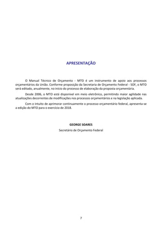 7
APRESENTAÇÃO
O Manual Técnico de Orçamento - MTO é um instrumento de apoio aos processos
orçamentários da União. Conforme proposição da Secretaria de Orçamento Federal - SOF, o MTO
será editado, anualmente, no início do processo de elaboração da proposta orçamentária.
Desde 2006, o MTO está disponível em meio eletrônico, permitindo maior agilidade nas
atualizações decorrentes de modificações nos processos orçamentários e na legislação aplicada.
Com o intuito de aprimorar continuamente o processo orçamentário federal, apresenta-se
a edição do MTO para o exercício de 2018.
GEORGE SOARES
Secretário de Orçamento Federal
 