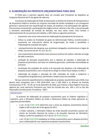 79
6. ELABORAÇÃO DA PROPOSTA ORÇAMENTÁRIA PARA 2018
O PLOA para o exercício seguinte deve ser enviado pelo Presidente da República ao
Congresso Nacional até 31 de agosto de cada ano.
O processo de elaboração do PLOA se desenvolve no âmbito do Sistema de Planejamento e
de Orçamento Federal e envolve um conjunto articulado de tarefas complexas e um cronograma
gerencial e operacional com especificação de etapas, de produtos e da participação dos agentes.
Esse processo compreende a participação dos órgãos central, setoriais e das UOs, o que pressupõe
a constante necessidade de tomada de decisões nos seus vários níveis. Para nortear o
desenvolvimento do seu processo de trabalho, a SOF utiliza as seguintes premissas:
- orçamento visto como instrumento de viabilização do planejamento do Governo;
- ênfase na análise da finalidade do gasto da Administração Pública, transformando o
orçamento em instrumento efetivo de programação, de modo a possibilitar a
implantação da avaliação das ações;
- acompanhamento das despesas que constituem obrigações constitucionais e legais da
União, nos termos do art. 9o, § 2o, da LRF;
- ciclo orçamentário desenvolvido como processo contínuo de análise e decisão ao longo
de todo o exercício;
- avaliação da execução orçamentária com o objetivo de subsidiar a elaboração da
proposta orçamentária, com base em relatórios gerenciais, conferindo racionalidade ao
processo;
- atualização das projeções de receita e de execução das despesas e de elaboração da
proposta orçamentária, com o intuito de se atingir as metas fiscais fixadas na LDO; e
- elaboração do projeto e execução da LOA, realizadas de modo a evidenciar a
transparência da gestão fiscal, permitindo o amplo acesso da sociedade.
No que concerne especificamente à elaboração da proposta orçamentária para 2018, essa
deverá estar compatível com o PPA 2016-2019, com a LDO 2018 e os ditames da Emenda
Constitucional nº 95 – EC 95, de 15 de dezembro de 2016, que instituiu o Novo Regime Fiscal que
vigorará por vinte exercícios financeiros por meio da inclusão dos arts. 106 a 114 no Ato das
Disposições Constitucionais Transitórias - ADCT.
OBSERVAÇÃO:
O processo de elaboração da proposta orçamentária para os Poderes Legislativo e
Judiciário, para o Ministério Público da União e Defensoria Pública da União apresenta as
seguintes peculiaridades:
- o art. 21 do PLDO 2018 determina que o envio da proposta orçamentária desses
órgãos à SOF se dará até 15 de agosto de 2017;
- o Poder Judiciário, o Ministério Público da União deverão encaminhar parecer de
mérito do Conselho Nacional de Justiça e do Conselho Nacional do Ministério
Público, conforme estabelece o § 1o do art. 21 PLDO 2018; e
- o art. 22 do PLDO 2018 estabelece os limites orçamentários para a despesa primária
para a elaboração de suas respectivas propostas orçamentárias.
[Sumário]
 