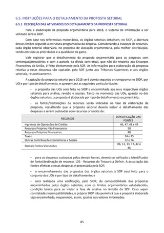 85
6.5. INSTRUÇÕES PARA O DETALHAMENTO DA PROPOSTA SETORIAL
6.5.1. DESCRIÇÃO DAS ATIVIDADES DO DETALHAMENTO DA PROPOSTA SETORIAL
Para a elaboração da proposta orçamentária para 2018, o sistema de informação a ser
utilizado será o SIOP.
Com base nos referenciais monetários, os órgãos setoriais detalham, no SIOP, a abertura
desses limites segundo a estrutura programática da despesa. Considerando a escassez de recursos,
cada órgão setorial observará, no processo de alocação orçamentária, pela melhor distribuição,
tendo em vista as prioridades e a qualidade do gasto.
Vale registrar que o detalhamento da proposta orçamentária para as despesas com
sentenças/precatórios e com a parcela da dívida contratual, que não diz respeito aos Encargos
Financeiros da União, é feito diretamente pela SOF. As informações para elaboração da proposta
relativa a essas despesas são captadas pela SOF junto aos Tribunais Superiores e aos órgãos
setoriais, respectivamente.
A captação da proposta setorial para 2018 será aberta segundo o cronograma no SIOP, por
UO e por tipo de detalhamento, e apresentará as seguintes particularidades:
- a proposta das UOs será feita no SIOP e encaminhada aos seus respectivos órgãos
setoriais para análise, revisão e ajustes. Tanto no momento das UOs, quanto no dos
órgãos setoriais, a proposta é elaborada por tipo de detalhamento orçamentário;
- as fontes/destinações de recursos serão indicadas na fase da elaboração da
proposta, ressaltando que a proposta setorial deverá incluir o detalhamento das
despesas a serem custeadas com recursos oriundos de:
RECURSOS
ESPECIFICAÇÃO DAS
FONTES
Ingressos de Operações de Crédito 46, 47, 48 e 49
Recursos Próprios Não Financeiros 50
Recursos Próprios Financeiros 80
Taxas 74 e 75
Outras Contribuições Econômicas e Sociais 72 e 76
Demais Fontes Vinculadas
06, 11, 13, 17, 42 e
86
- para as despesas custeadas pelas demais fontes, deverá ser utilizado o identificador
de fonte/destinação de recursos 105 - Recursos do Tesouro a Definir. A associação das
fontes efetivas a essas despesas é processada pela SOF;
- o encaminhamento das propostas dos órgãos setoriais à SOF será feito para o
conjunto das UOs e por tipo de detalhamento; e
- será realizada uma verificação, pelo SIOP, da compatibilidade das propostas
encaminhadas pelos órgãos setoriais, com os limites orçamentários estabelecidos,
condição básica para se iniciar a fase de análise no âmbito da SOF. Caso sejam
constatadas incompatibilidades, o próprio SIOP não permitirá que a proposta elaborada
seja encaminhada, requerendo, assim, ajustes nos valores informados.
 