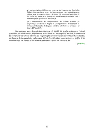 90
VI - demonstrativo sintético, por empresa, do Programa de Dispêndios
Globais, informando as fontes de financiamento, com o detalhamento
mínimo igual ao estabelecido no § 3º do art. 37, bem como a previsão da
sua respectiva aplicação, e o resultado primário dessas empresas com a
metodologia de apuração do resultado; e
VII - demonstrativo da compatibilidade dos valores máximos da
programação constante do Projeto de Lei Orçamentária de 2018 com os
limites individualizados de despesas primárias calculados na forma do § 1º
do art. 107 do ADCT.
Cabe destacar que a Emenda Constitucional nº 95 (EC 95) impôs ao Governo Federal,
quando do encaminhamento do projeto de lei orçamentária ao Congresso Nacional, a necessidade
de demonstrar os valores máximos de programação compatíveis com os limites individualizados,
por Poder e Órgão, calculados na forma do § 1º do Art. 107, observados também os §§ 7º a 9º do
mesmo artigo. Tal imposição encontra-se prevista no § 3º do Art. 107 da EC 95.
[Sumário]
 