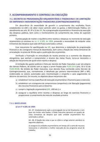 91
7. ACOMPANHAMENTO E CONTROLE DA EXECUÇÃO
7.1. DECRETO DE PROGRAMAÇÃO ORÇAMENTÁRIA E FINANCEIRA E DE LIMITAÇÃO
DE EMPENHO E MOVIMENTAÇÃO FINANCEIRA (CONTINGENCIAMENTO)
Em decorrência da necessidade de garantir o cumprimento dos resultados fiscais
estabelecidos na LDO e de obter maior controle sobre os gastos, a Administração Pública, em
atendimento aos arts. 8o, 9o e 13 da LRF, faz a programação orçamentária e financeira da execução
das despesas públicas, bem como o monitoramento do cumprimento das metas de superávit
primário.
A preocupação de manter o equilíbrio entre receitas e despesas no momento da execução
orçamentária já constava na Lei no 4.320, de 1964, prevendo a necessidade de estipular cotas
trimestrais das despesas que cada UO ficava autorizada a utilizar.
Esse mecanismo foi aperfeiçoado na LRF, que determina a elaboração da programação
financeira e do cronograma mensal de desembolso, bem como a fixação das metas bimestrais de
arrecadação, no prazo de 30 dias após a publicação dos orçamentos.
Verificada a frustração na arrecadação da receita prevista ou o aumento das despesas
obrigatórias, que venham a comprometer o alcance das metas fiscais, torna-se necessária a
adoção de mecanismos de ajuste entre receita e despesa.
A limitação dos gastos públicos é feita por decreto do Poder Executivo e por ato próprio
dos demais Poderes, de acordo com as regras a serem fixadas pela PLDO 2018 (arts. 50 e 51 do
PLDO-2018). No âmbito do Poder Executivo, esse decreto ficou conhecido como Decreto de
Contingenciamento, que, normalmente, é detalhado por portaria interministerial (MP e MF),
evidenciados os valores autorizados para movimentação e empenho e para pagamentos no
decorrer do exercício. Em resumo, os objetivos desse mecanismo são:
a) estabelecer normas específicas de execução orçamentária e financeira para o exercício;
b) estabelecer um cronograma de compromissos (empenhos) e de liberação (pagamento)
dos recursos financeiros para o Governo;
c) cumprir a legislação orçamentária (LRF, LDO etc.); e
d) assegurar o equilíbrio entre receitas e despesas ao longo do exercício financeiro e
proporcionar o cumprimento da meta de resultado primário.
7.1.1. BASES LEGAIS
a) Lei no 4.320, de 1964:
Art. 47. Imediatamente após a promulgação da Lei de Orçamento e com
base nos limites nela fixadas, o Poder Executivo aprovará um quadro de
cotas trimestrais da despesa que cada unidade orçamentária fica
autorizada a utilizar.
Art. 48. A fixação das cotas a que se refere o artigo anterior atenderá os
seguintes objetivos:
a) assegurar às unidades orçamentárias em tempo útil a soma de recursos
necessários e suficientes a melhor execução do seu programa anual de
trabalho;
 