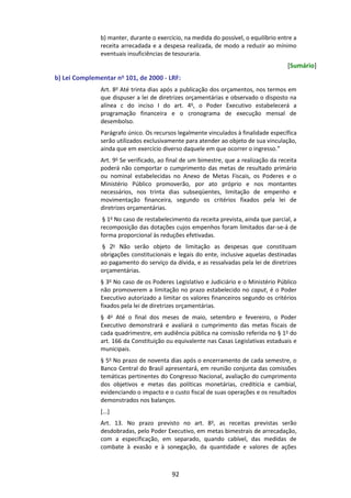 92
b) manter, durante o exercício, na medida do possível, o equilíbrio entre a
receita arrecadada e a despesa realizada, de modo a reduzir ao mínimo
eventuais insuficiências de tesouraria.
[Sumário]
b) Lei Complementar no 101, de 2000 - LRF:
Art. 8o
Até trinta dias após a publicação dos orçamentos, nos termos em
que dispuser a lei de diretrizes orçamentárias e observado o disposto na
alínea c do inciso I do art. 4o
, o Poder Executivo estabelecerá a
programação financeira e o cronograma de execução mensal de
desembolso.
Parágrafo único. Os recursos legalmente vinculados à finalidade específica
serão utilizados exclusivamente para atender ao objeto de sua vinculação,
ainda que em exercício diverso daquele em que ocorrer o ingresso.”
Art. 9o
Se verificado, ao final de um bimestre, que a realização da receita
poderá não comportar o cumprimento das metas de resultado primário
ou nominal estabelecidas no Anexo de Metas Fiscais, os Poderes e o
Ministério Público promoverão, por ato próprio e nos montantes
necessários, nos trinta dias subseqüentes, limitação de empenho e
movimentação financeira, segundo os critérios fixados pela lei de
diretrizes orçamentárias.
§ 1o
No caso de restabelecimento da receita prevista, ainda que parcial, a
recomposição das dotações cujos empenhos foram limitados dar-se-á de
forma proporcional às reduções efetivadas.
§ 2o Não serão objeto de limitação as despesas que constituam
obrigações constitucionais e legais do ente, inclusive aquelas destinadas
ao pagamento do serviço da dívida, e as ressalvadas pela lei de diretrizes
orçamentárias.
§ 3o
No caso de os Poderes Legislativo e Judiciário e o Ministério Público
não promoverem a limitação no prazo estabelecido no caput, é o Poder
Executivo autorizado a limitar os valores financeiros segundo os critérios
fixados pela lei de diretrizes orçamentárias.
§ 4o
Até o final dos meses de maio, setembro e fevereiro, o Poder
Executivo demonstrará e avaliará o cumprimento das metas fiscais de
cada quadrimestre, em audiência pública na comissão referida no § 1o
do
art. 166 da Constituição ou equivalente nas Casas Legislativas estaduais e
municipais.
§ 5o
No prazo de noventa dias após o encerramento de cada semestre, o
Banco Central do Brasil apresentará, em reunião conjunta das comissões
temáticas pertinentes do Congresso Nacional, avaliação do cumprimento
dos objetivos e metas das políticas monetárias, creditícia e cambial,
evidenciando o impacto e o custo fiscal de suas operações e os resultados
demonstrados nos balanços.
[...]
Art. 13. No prazo previsto no art. 8o
, as receitas previstas serão
desdobradas, pelo Poder Executivo, em metas bimestrais de arrecadação,
com a especificação, em separado, quando cabível, das medidas de
combate à evasão e à sonegação, da quantidade e valores de ações
 