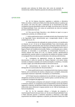 93
ajuizadas para cobrança da dívida ativa, bem como da evolução do
montante dos créditos tributários passíveis de cobrança administrativa.
[Sumário]
c) PLDO 2018:
Art. 50. Os Poderes Executivo, Legislativo e Judiciário, o Ministério
Público da União e a Defensoria Pública da União deverão elaborar e publicar por
ato próprio, até trinta dias após a publicação da Lei Orçamentária de 2018,
cronograma anual de desembolso mensal, por órgão, nos termos do art. 8º da Lei
de Responsabilidade Fiscal, com vistas ao cumprimento da meta de resultado
primário estabelecida nesta Lei.
§ 1º No caso do Poder Executivo, o ato referido no caput e os que o
modificarem conterão, em milhões de reais:
I - metas quadrimestrais para o resultado primário dos Orçamentos Fiscal
e da Seguridade Social, demonstrando que a programação atende à meta
estabelecida no art. 2º;
II - metas bimestrais de realização de receitas primárias, em atendimento
ao disposto no art. 13 da Lei de Responsabilidade Fiscal, discriminadas pelos
principais tributos administrados pela Secretaria da Receita Federal do Brasil, as
contribuições previdenciárias para o Regime Geral de Previdência Social e para o
Regime Próprio de Previdência do Servidor Público, a contribuição para o salário-
educação, as concessões e as permissões, as compensações financeiras, as
receitas próprias das fontes 50 e 81 e as demais receitas, identificando-se
separadamente, quando cabível, as resultantes de medidas de combate à evasão
e à sonegação fiscal, da cobrança da dívida ativa e da cobrança administrativa;
III - cronograma de pagamentos mensais de despesas primárias
discricionárias à conta de recursos do Tesouro Nacional e de outras fontes,
excluídas as despesas custeadas com receitas de doações e convênios, e incluídos
os restos a pagar, que serão demonstrados na forma do inciso IV;
IV - demonstrativo do montante dos restos a pagar, por órgão,
distinguindo-se os processados dos não processados; e
V - metas quadrimestrais para o resultado primário das empresas estatais
federais, com as estimativas de receitas e despesas que o compõem, destacando
as principais empresas e separando, nas despesas, os investimentos.
§ 2º O Poder Executivo estabelecerá no ato referido no caput as despesas
obrigatórias constantes do Anexo III que estarão sujeitas a controle de fluxo, com
o respectivo cronograma de pagamento.
§ 3º Excetuadas as despesas com pessoal e encargos sociais, precatórios
e sentenças judiciais, os cronogramas anuais de desembolso mensal dos Poderes
Legislativo e Judiciário, do Ministério Público da União e da Defensoria Pública da
União terão como referencial o repasse previsto no art. 168 da Constituição, na
forma de duodécimos.
Art. 51. Se for necessário efetuar a limitação de empenho e
movimentação financeira de que trata o art. 9o da Lei de Responsabilidade Fiscal,
o Poder Executivo apurará o montante necessário e informará a cada órgão
orçamentário dos Poderes Legislativo e Judiciário, do Ministério Público da União
 