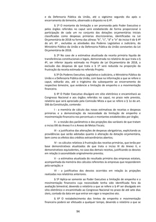 94
e da Defensoria Pública da União, até o vigésimo segundo dia após o
encerramento do bimestre, observado o disposto no § 4º.
§ 1º O montante da limitação a ser promovida pelo Poder Executivo e
pelos órgãos referidos no caput será estabelecido de forma proporcional à
participação de cada um no conjunto das dotações orçamentárias iniciais
classificadas como despesas primárias discricionárias, identificadas na Lei
Orçamentária de 2018 na forma das alíneas “b”, “c”, “d” e “e” do inciso II do § 4º
do art. 6º , excluídas as atividades dos Poderes Legislativo e Judiciário, do
Ministério Público da União e da Defensoria Pública da União constantes da Lei
Orçamentária de 2018.
§ 2º No caso de a estimativa atualizada da receita primária líquida de
transferências constitucionais e legais, demonstrada no relatório de que trata o §
4º, ser inferior àquela estimada no Projeto de Lei Orçamentária de 2018, a
exclusão das despesas de que trata o § 1º será reduzida na proporção da
frustração da receita estimada no referido Projeto.
§ 3º Os Poderes Executivo, Legislativo e Judiciário, o Ministério Público da
União e a Defensoria Pública da União, com base na informação a que se refere o
caput, editarão ato, até o trigésimo dia subsequente ao encerramento do
respectivo bimestre, que evidencie a limitação de empenho e a movimentação
financeira.
§ 4º O Poder Executivo divulgará em sítio eletrônico e encaminhará ao
Congresso Nacional e aos órgãos referidos no caput, no prazo nele previsto,
relatório que será apreciado pela Comissão Mista a que se refere o § 1o do art.
166 da Constituição, contendo:
I - a memória de cálculo das novas estimativas de receitas e despesas
primárias e a demonstração da necessidade da limitação de empenho e
movimentação financeira nos percentuais e montantes estabelecidos por órgão;
II - a revisão dos parâmetros e das projeções das variáveis de que tratam
o inciso XXI do Anexo II e o Anexo de Metas Fiscais;
III - a justificativa das alterações de despesas obrigatórias, explicitando as
providências que serão adotadas quanto à alteração da dotação orçamentária,
bem como os efeitos dos créditos extraordinários abertos;
IV - os cálculos relativos à frustração das receitas primárias, que terão por
base demonstrativos atualizados de que trata o inciso XI do Anexo II, e
demonstrativos equivalentes, no caso das demais receitas, justificando os desvios
em relação à sazonalidade originalmente prevista;
V - a estimativa atualizada do resultado primário das empresas estatais,
acompanhada da memória dos cálculos referentes às empresas que responderem
pela variação; e
VI - a justificativa dos desvios ocorridos em relação às projeções
realizadas nos relatórios anteriores.
§ 5º Aplica-se somente ao Poder Executivo a limitação de empenho e a
movimentação financeira cuja necessidade tenha sido identificada fora da
avaliação bimestral, devendo o relatório a que se refere o § 4º ser divulgado em
sítio eletrônico e encaminhado ao Congresso Nacional no prazo de até sete dias
úteis, contado da data em que entrar em vigor o respectivo ato.
§ 6º O restabelecimento dos limites de empenho e movimentação
financeira poderá ser efetuado a qualquer tempo, devendo o relatório a que se
 