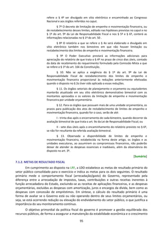 95
refere o § 4º ser divulgado em sítio eletrônico e encaminhado ao Congresso
Nacional e aos órgãos referidos no caput.
§ 7º O decreto de limitação de empenho e movimentação financeira, ou
de restabelecimento desses limites, editado nas hipóteses previstas no caput e no
§ 1º do art. 9º da Lei de Responsabilidade Fiscal e nos § 5º e § 6º, conterá as
informações relacionadas no § 1º do art. 50 .
§ 8º O relatório a que se refere o § 4o será elaborado e divulgado em
sítio eletrônico também nos bimestres em que não houver limitação ou
restabelecimento dos limites de empenho e movimentação financeira.
§ 9º O Poder Executivo prestará as informações adicionais para
apreciação do relatório de que trata o § 4º no prazo de cinco dias úteis, contado
da data de recebimento do requerimento formulado pela Comissão Mista a que
se refere o § 1º do art. 166 da Constituição.
§ 10. Não se aplica a exigência do § 1º do art. 9º da Lei de
Responsabilidade Fiscal de restabelecimento dos limites de empenho e
movimentação financeira proporcional às reduções anteriormente efetivadas
quando o disposto no § 2o tiver sido aplicado a essas reduções.
§ 11. Os órgãos setoriais de planejamento e orçamento ou equivalentes
manterão atualizado em seu sítio eletrônico demonstrativo bimestral com os
montantes aprovados e os valores da limitação de empenho e movimentação
financeira por unidade orçamentária.
§ 12. Para os órgãos que possuam mais de uma unidade orçamentária, os
prazos para publicação dos atos de restabelecimento de limites de empenho e
movimentação financeira, quando for o caso, serão de até:
I - trinta dias após o encerramento de cada bimestre, quando decorrer da
avaliação bimestral de que trata o art. 9o da Lei de Responsabilidade Fiscal; ou
II - sete dias úteis após o encaminhamento do relatório previsto no § 6º,
se não for resultante da referida avaliação bimestral.
§ 13. Observada a disponibilidade de limites de empenho e
movimentação financeira, estabelecida na forma deste artigo, os órgãos e as
unidades executoras, ao assumirem os compromissos financeiros, não poderão
deixar de atender às despesas essenciais e inadiáveis, além da observância do
disposto no art. 3º.
[Sumário]
7.1.2. METAS DE RESULTADO FISCAL
Em cumprimento ao disposto na LRF, a LDO estabelece as metas de resultado primário do
setor público consolidado para o exercício e indica as metas para os dois seguintes. O resultado
primário mede o comportamento fiscal (arrecadação/gasto) do Governo, representado pela
diferença entre a arrecadação de impostos, taxas, contribuições e outras receitas inerentes à
função arrecadadora do Estado, excluindo-se as receitas de aplicações financeiras, e as despesas
orçamentárias, excluídas as despesas com amortização, juros e encargos da dívida, bem como as
despesas com concessão de empréstimos. Em síntese, o cálculo do resultado primário é uma
forma de avaliar se o Governo está ou não operando dentro de seus limites orçamentários, ou
seja, se está ocorrendo redução ou elevação do endividamento do setor público, o que justifica a
importância do seu monitoramento contínuo.
O objetivo primordial da política fiscal do governo é promover a gestão equilibrada dos
recursos públicos, de forma a assegurar a manutenção da estabilidade econômica e o crescimento
 