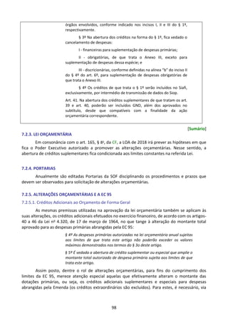 98
órgãos envolvidos, conforme indicado nos incisos I, II e III do § 1º,
respectivamente.
§ 3º Na abertura dos créditos na forma do § 1º, fica vedado o
cancelamento de despesas:
I - financeiras para suplementação de despesas primárias;
II - obrigatórias, de que trata o Anexo III, exceto para
suplementação de despesas dessa espécie; e
III - discricionárias, conforme definidas na alínea “b” do inciso II
do § 4º do art. 6º, para suplementação de despesas obrigatórias de
que trata o Anexo III.
§ 4º Os créditos de que trata o § 1º serão incluídos no Siafi,
exclusivamente, por intermédio de transmissão de dados do Siop.
Art. 41. Na abertura dos créditos suplementares de que tratam os art.
39 e art. 40, poderão ser incluídos GND, além dos aprovados no
subtítulo, desde que compatíveis com a finalidade da ação
orçamentária correspondente.
[Sumário]
7.2.3. LEI ORÇAMENTÁRIA
Em consonância com o art. 165, § 8o
, da CF, a LOA de 2018 irá prever as hipóteses em que
fica o Poder Executivo autorizado a promover as alterações orçamentárias. Nesse sentido, a
abertura de créditos suplementares fica condicionada aos limites constantes na referida Lei.
7.2.4. PORTARIAS
Anualmente são editadas Portarias da SOF disciplinando os procedimentos e prazos que
devem ser observados para solicitação de alterações orçamentárias.
7.2.5. ALTERAÇÕES ORÇAMENTÁRIAS E A EC 95
7.2.5.1. Créditos Adicionais ao Orçamento de Forma Geral
As mesmas premissas utilizadas na aprovação da lei orçamentária também se aplicam às
suas alterações, os créditos adicionais efetuados no exercício financeiro, de acordo com os artigos-
40 a 46 da Lei no 4.320, de 17 de março de 1964, no que tange à alteração do montante total
aprovado para as despesas primárias abrangidas pela EC 95:
§ 4º As despesas primárias autorizadas na lei orçamentária anual sujeitas
aos limites de que trata este artigo não poderão exceder os valores
máximos demonstrados nos termos do § 3o deste artigo.
§ 5º É vedada a abertura de crédito suplementar ou especial que amplie o
montante total autorizado de despesa primária sujeita aos limites de que
trata este artigo.
Assim posto, dentre o rol de alterações orçamentárias, para fins do cumprimento dos
limites da EC 95, merece atenção especial aquelas que efetivamente alteram o montante das
dotações primárias, ou seja, os créditos adicionais suplementares e especiais para despesas
abrangidas pela Emenda (os créditos extraordinários são excluídos). Para estes, é necessário, via
 