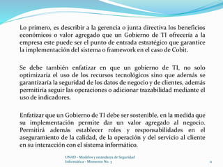 Lo primero, es describir a la gerencia o junta directiva los beneficios 
económicos o valor agregado que un Gobierno de TI ofrecería a la 
empresa este puede ser el punto de entrada estratégico que garantice 
la implementación del sistema o framework en el caso de Cobit. 
Se debe también enfatizar en que un gobierno de TI, no solo 
optimizaría el uso de los recursos tecnológicos sino que además se 
garantizaría la seguridad de los datos de negocio y de clientes, además 
permitiría seguir las operaciones o adicionar trazabilidad mediante el 
uso de indicadores. 
Enfatizar que un Gobierno de TI debe ser sostenible, en la medida que 
su implementación permite dar un valor agregado al negocio. 
Permitirá además establecer roles y responsabilidades en el 
aseguramiento de la calidad, de la operación y del servicio al cliente 
en su interacción con el sistema informático. 
UNAD - Modelos y estándares de Seguridad 
Informática - Momento No. 3 11 
 