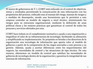 El marco de gobernanza de T. I. COBIT está enfocado en el control de objetivos, 
metas y resultados permitiendo la comunicación de esta información con los 
propietarios del proceso, enfocado mas al manejo del riesgo, manejo de riesgos y 
a medidas de desempeño, siendo una herramienta que le permitirá a esta 
empresa controlar su modelo de negocio a nivel técnico, minimizando los 
riesgos para su estructura organizacional, mediante la definición de unas 
políticas claras y las mejores prácticas que garantizan el control de todos los 
procesos y servicios ofertados por esta. 
COBIT hace énfasis en el cumplimiento normativo y ayuda a una organización a 
magnificar el valor de su infraestructura de tecnología, facilitando su alineación 
y simplificando su implementación. Su propósito es brindar a los directivos de la 
organización una tecnología de información que aporta valor al modelo de 
gobierno a partir de la comprensión de los riegos asociados a este proceso y su 
gestión. Además, ayuda a acortar diferencias entre los requerimientos del 
negocio, las necesidades de control y las situaciones de tipo técnico. De esta 
manera, obtenemos un modelo de control que satisface las necesidades de 
gobierno de tecnología dentro de la organización y garantiza la integridad de sus 
sistemas de información. 
UNAD - Modelos y estándares de Seguridad 
Informática - Momento No. 3 14 
 