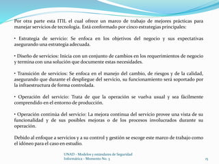 Por otra parte esta ITIL el cual ofrece un marco de trabajo de mejores prácticas para 
manejar servicios de tecnología. Está conformado por cinco estrategias principales: 
• Estrategia de servicio: Se enfoca en los objetivos del negocio y sus expectativas 
asegurando una estrategia adecuada. 
• Diseño de servicios: Inicia con un conjunto de cambios en los requerimientos de negocio 
y termina con una solución que documente estas necesidades. 
• Transición de servicios: Se enfoca en el manejo del cambio, de riesgos y de la calidad, 
asegurando que durante el despliegue del servicio, su funcionamiento será soportado por 
la infraestructura de forma controlada. 
• Operación del servicio: Trata de que la operación se vuelva usual y sea fácilmente 
comprendido en el entorno de producción. 
• Operación continúa del servicio: La mejora continua del servicio provee una vista de su 
funcionalidad y de sus posibles mejoras o de los procesos involucrados durante su 
operación. 
Debido al enfoque a servicios y a su control y gestión se escoge este marco de trabajo como 
el idóneo para el caso en estudio. 
UNAD - Modelos y estándares de Seguridad 
Informática - Momento No. 3 15 
 