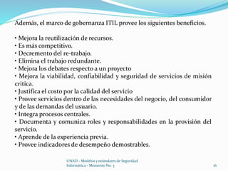 Además, el marco de gobernanza ITIL provee los siguientes beneficios. 
• Mejora la reutilización de recursos. 
• Es más competitivo. 
• Decremento del re-trabajo. 
• Elimina el trabajo redundante. 
• Mejora los debates respecto a un proyecto 
• Mejora la viabilidad, confiabilidad y seguridad de servicios de misión 
critica. 
• Justifica el costo por la calidad del servicio 
• Provee servicios dentro de las necesidades del negocio, del consumidor 
y de las demandas del usuario. 
• Integra procesos centrales. 
• Documenta y comunica roles y responsabilidades en la provisión del 
servicio. 
• Aprende de la experiencia previa. 
• Provee indicadores de desempeño demostrables. 
UNAD - Modelos y estándares de Seguridad 
Informática - Momento No. 3 16 
 