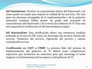 Itil Foundations: Permite un conocimiento básico del framework y de 
cómo puede ser usado para mejorar la calidad de los servicios. Por otra 
parte las personas encargadas de la implementación y de la posterior 
operación continúa Deben poseer un grado más avanzado en 
conocimientos del framework y de la teoría de Gobierno de IT Para esto 
será requerida la certificación en Itil intermediate o expert. 
Itil Intermediate: Esta certificación ofrece una estructura modular 
enfocada en el core de ITlL como tal: Estrategia del servicio, Diseño del 
servicio, Transición del servicio, Operación del servicio y mejora 
continúa del servicio. 
Certificación en CGIT o CISSP: La persona líder del proceso de 
implementación del gobierno de TI deberá tener competencias 
superiores que involucren las anteriores pero que mantenga el norte 
respecto a los lineamientos de la empresa y del gobierno de TI. 
UNAD - Modelos y estándares de Seguridad 
Informática - Momento No. 3 18 
 