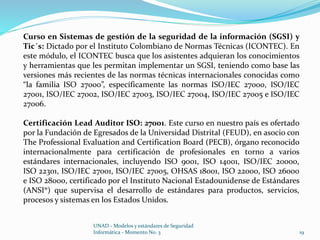Curso en Sistemas de gestión de la seguridad de la información (SGSI) y 
Tic´s: Dictado por el Instituto Colombiano de Normas Técnicas (ICONTEC). En 
este módulo, el ICONTEC busca que los asistentes adquieran los conocimientos 
y herramientas que les permitan implementar un SGSI, teniendo como base las 
versiones más recientes de las normas técnicas internacionales conocidas como 
“la familia ISO 27000”, específicamente las normas ISO/IEC 27000, ISO/IEC 
27001, ISO/IEC 27002, ISO/IEC 27003, ISO/IEC 27004, ISO/IEC 27005 e ISO/IEC 
27006. 
Certificación Lead Auditor ISO: 27001. Este curso en nuestro país es ofertado 
por la Fundación de Egresados de la Universidad Distrital (FEUD), en asocio con 
The Professional Evaluation and Certification Board (PECB), órgano reconocido 
internacionalmente para certificación de profesionales en torno a varios 
estándares internacionales, incluyendo ISO 9001, ISO 14001, ISO/IEC 20000, 
ISO 22301, ISO/IEC 27001, ISO/IEC 27005, OHSAS 18001, ISO 22000, ISO 26000 
e ISO 28000, certificado por el Instituto Nacional Estadounidense de Estándares 
(ANSI®) que supervisa el desarrollo de estándares para productos, servicios, 
procesos y sistemas en los Estados Unidos. 
UNAD - Modelos y estándares de Seguridad 
Informática - Momento No. 3 19 
 