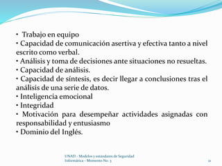 • Trabajo en equipo 
• Capacidad de comunicación asertiva y efectiva tanto a nivel 
escrito como verbal. 
• Análisis y toma de decisiones ante situaciones no resueltas. 
• Capacidad de análisis. 
• Capacidad de síntesis, es decir llegar a conclusiones tras el 
análisis de una serie de datos. 
• Inteligencia emocional 
• Integridad 
• Motivación para desempeñar actividades asignadas con 
responsabilidad y entusiasmo 
• Dominio del Inglés. 
UNAD - Modelos y estándares de Seguridad 
Informática - Momento No. 3 21 
 