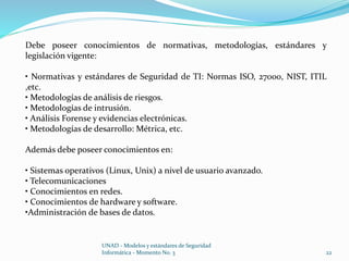 Debe poseer conocimientos de normativas, metodologías, estándares y 
legislación vigente: 
• Normativas y estándares de Seguridad de TI: Normas ISO, 27000, NIST, ITIL 
,etc. 
• Metodologías de análisis de riesgos. 
• Metodologías de intrusión. 
• Análisis Forense y evidencias electrónicas. 
• Metodologías de desarrollo: Métrica, etc. 
Además debe poseer conocimientos en: 
• Sistemas operativos (Linux, Unix) a nivel de usuario avanzado. 
• Telecomunicaciones 
• Conocimientos en redes. 
• Conocimientos de hardware y software. 
•Administración de bases de datos. 
UNAD - Modelos y estándares de Seguridad 
Informática - Momento No. 3 22 
 
