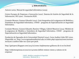5. BIBLIOGRAFÍA 
Autores varios. Manual de seguridad informática (2009). 
Centro Europeo de Empresas e Innovación (2010). Sistema de Gestión de Seguridad de la 
Información, ISO 27001 - Formación SGSI. 
Constaín Moreno, Gustavo Eduardo (2014). Guía Integradora de la asignatura de Modelos y 
Estándares de Seguridad Informática. UNAD - programa de Especialización en Seguridad 
Informática. 
Constaín Moreno, Gustavo Eduardo; Ramírez Villegas, Gabriel Mauricio (2014). Módulo de 
la asignatura de Modelos y Estándares de Seguridad Informática. UNAD - programa de 
Especialización en Seguridad Informática. 
Fundación de Egresados de la Universidad Distrital (2014). Curso Auditor Líder ISO 27001. 
Disponible en: http://www.egresadosudistrital.edu.co/index.php/capacitaciones/normas-tecnicas/ 
c-auditor-lider-iso-27001-por-pecb. 
http://gsticperu.blogspot.com/2013/02/como-implementar-gobierno-de-ti-en-los.html 
http://robertoespinosa.es/2012/10/14/como-definir-mision-vision-y-valores-en-la-empresa/ 
UNAD - Modelos y estándares de Seguridad 
Informática - Momento No. 3 23 
 