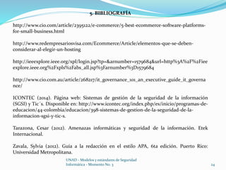 5. BIBLIOGRAFÍA 
http://www.cio.com/article/2395122/e-commerce/5-best-ecommerce-software-platforms-for- 
UNAD - Modelos y estándares de Seguridad 
Informática - Momento No. 3 24 
small-business.html 
http://www.redempresariosvisa.com/Ecommerce/Article/elementos-que-se-deben-considerar- 
al-elegir-un-hosting 
http://ieeexplore.ieee.org/xpl/login.jsp?tp=&arnumber=1579684&url=http%3A%2F%2Fiee 
explore.ieee.org%2Fxpls%2Fabs_all.jsp%3Farnumber%3D1579684 
http://www.cio.com.au/article/268217/it_governance_101_an_executive_guide_it_governa 
nce/ 
ICONTEC (2014). Página web: Sistemas de gestión de la seguridad de la información 
(SGSI) y Tic´s. Disponible en: http://www.icontec.org/index.php/es/inicio/programas-de-educacion/ 
44-colombia/educacion/398-sistemas-de-gestion-de-la-seguridad-de-la-informacion- 
sgsi-y-tic-s. 
Tarazona, Cesar (2012). Amenazas informáticas y seguridad de la información. Etek 
Internacional. 
Zavala, Sylvia (2012). Guía a la redacción en el estilo APA, 6ta edición. Puerto Rico: 
Universidad Metropolitana. 
