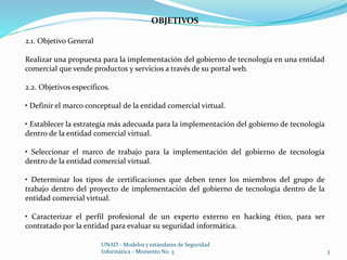 3 
OBJETIVOS 
UNAD - Modelos y estándares de Seguridad 
Informática - Momento No. 3 
2.1. Objetivo General 
Realizar una propuesta para la implementación del gobierno de tecnología en una entidad 
comercial que vende productos y servicios a través de su portal web. 
2.2. Objetivos específicos. 
• Definir el marco conceptual de la entidad comercial virtual. 
• Establecer la estrategia más adecuada para la implementación del gobierno de tecnología 
dentro de la entidad comercial virtual. 
• Seleccionar el marco de trabajo para la implementación del gobierno de tecnología 
dentro de la entidad comercial virtual. 
• Determinar los tipos de certificaciones que deben tener los miembros del grupo de 
trabajo dentro del proyecto de implementación del gobierno de tecnología dentro de la 
entidad comercial virtual. 
• Caracterizar el perfil profesional de un experto externo en hacking ético, para ser 
contratado por la entidad para evaluar su seguridad informática. 
 