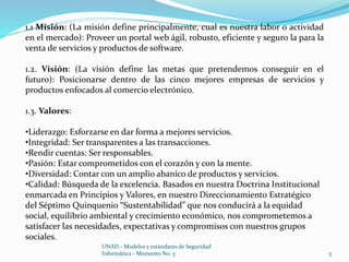 1.1 Misión: (La misión define principalmente, cual es nuestra labor o actividad 
en el mercado): Proveer un portal web ágil, robusto, eficiente y seguro la para la 
venta de servicios y productos de software. 
1.2. Visión: (La visión define las metas que pretendemos conseguir en el 
futuro): Posicionarse dentro de las cinco mejores empresas de servicios y 
productos enfocados al comercio electrónico. 
UNAD - Modelos y estándares de Seguridad 
Informática - Momento No. 3 5 
1.3. Valores: 
•Liderazgo: Esforzarse en dar forma a mejores servicios. 
•Integridad: Ser transparentes a las transacciones. 
•Rendir cuentas: Ser responsables. 
•Pasión: Estar comprometidos con el corazón y con la mente. 
•Diversidad: Contar con un amplio abanico de productos y servicios. 
•Calidad: Búsqueda de la excelencia. Basados en nuestra Doctrina Institucional 
enmarcada en Principios y Valores, en nuestro Direccionamiento Estratégico 
del Séptimo Quinquenio “Sustentabilidad” que nos conducirá a la equidad 
social, equilibrio ambiental y crecimiento económico, nos comprometemos a 
satisfacer las necesidades, expectativas y compromisos con nuestros grupos 
sociales. 
 