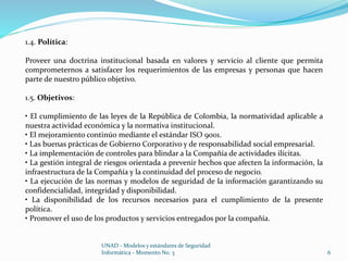 UNAD - Modelos y estándares de Seguridad 
Informática - Momento No. 3 6 
1.4. Política: 
Proveer una doctrina institucional basada en valores y servicio al cliente que permita 
comprometernos a satisfacer los requerimientos de las empresas y personas que hacen 
parte de nuestro público objetivo. 
1.5. Objetivos: 
• El cumplimiento de las leyes de la República de Colombia, la normatividad aplicable a 
nuestra actividad económica y la normativa institucional. 
• El mejoramiento continúo mediante el estándar ISO 9001. 
• Las buenas prácticas de Gobierno Corporativo y de responsabilidad social empresarial. 
• La implementación de controles para blindar a la Compañía de actividades ilícitas. 
• La gestión integral de riesgos orientada a prevenir hechos que afecten la información, la 
infraestructura de la Compañía y la continuidad del proceso de negocio. 
• La ejecución de las normas y modelos de seguridad de la información garantizando su 
confidencialidad, integridad y disponibilidad. 
• La disponibilidad de los recursos necesarios para el cumplimiento de la presente 
política. 
• Promover el uso de los productos y servicios entregados por la compañía. 
 