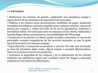 UNAD - Modelos y estándares de Seguridad 
Informática - Momento No. 3 7 
1.6. Estrategias: 
• Modernizar los sistemas de gestión, empleando una plataforma propia y 
segura dentro de los estándares de seguridad internacionales. 
• Fidelizar a los clientes (trato personalizado, facilidades de pago), añadiendo 
novedades tecnológicas a precios asequibles para cualquier empresa: tarjetas de 
puntos por compras y ventas (al estilo de las de las gasolineras), boletines o 
newsletters online. Servicios para estar en contacto con los clientes habituales y 
hacerles llegar ofertas, promociones y las posibilidades del WhatsApp. 
• Excelencia en la atención al cliente: puede sin duda, convertirse en una de las 
principales ventajas competitivas de los servicios prestados ya que la gente 
aprecia la cercanía y los buenos consejos. 
• Especialización e Innovación en producto y servicio: No todo está inventado, 
se trata de introducir algún matiz, alguna mejora o novedad diferenciadora. 
Tanto en el servicio como en los productos. 
• Garantizar la seguridad de las compras y de la información de los clientes 
mediante una plataforma segura que considere todos los riesgos y amenazas 
existentes en un sistema de información. 
 