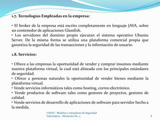 1.7. Tecnologías Empleadas en la empresa: 
• El broker de la empresa está escrito completamente en lenguaje JAVA, sobre 
un contenedor de aplicaciones Glassfish. 
• Los servidores del dominio propio ejecutan el sistema operativo Ubuntu 
Server. De la misma forma se utiliza una plataforma comercial propia que 
garantiza la seguridad de las transacciones y la información de usuario. 
UNAD - Modelos y estándares de Seguridad 
Informática - Momento No. 3 8 
1.8. Servicios: 
• Ofrece a las empresas la oportunidad de vender y comprar insumos mediante 
nuestra plataforma virtual, la cual está alineada con los principales estándares 
de seguridad. 
• Ofrece a personas naturales la oportunidad de vender bienes mediante la 
plataforma virtual. 
• Vende servicios informáticos tales como hosting, correo electrónico. 
• Vende productos de software tales como gestores de proyectos, gestores de 
calidad. 
• Vende servicios de desarrollo de aplicaciones de software para servidor hecho a 
la medida. 
 
