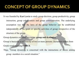 It was founded by Kurt Lewin to study group decision, group productivity, group
interaction, group cohesiveness and group communication. The underlying
assumption was that the laws of the group behavior can be established
independently of the goals or specific activities of group irrespective of the
structure of the group.
Group dynamics contains two terms: group and dynamics.
Group is basically a collectivity of two or more persons. Dynamics comes from
Greek word meaning FORCE.
Thus, “Group dynamics is concerned with the interactions of forces among
group members in a social situation.”
 