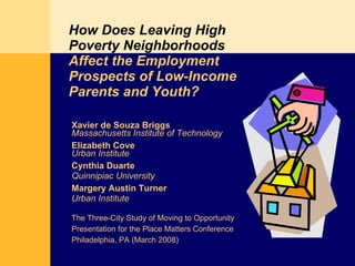 How Does Leaving High Poverty Neighborhoods   Affect the Employment Prospects of Low-Income Parents and Youth? Xavier de Souza Briggs Massachusetts Institute of Technology Elizabeth Cove Urban Institute Cynthia Duarte Quinnipiac University Margery Austin Turner Urban Institute The Three-City Study of Moving to Opportunity Presentation for the Place Matters Conference Philadelphia, PA (March 2008)  