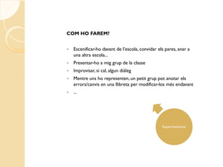 COM HO FAREM?


   Escenificar-ho davant de l’escola, convidar els pares, anar a
    una altra escola...
   Presentar-ho a mig grup de la classe
   Improvisar, si cal, algun diàleg
   Mentre uns ho representen, un petit grup pot anotar els
    errors/canvis en una llibreta per modificar-los més endavant
   ...




                                                  Experimentació
 
