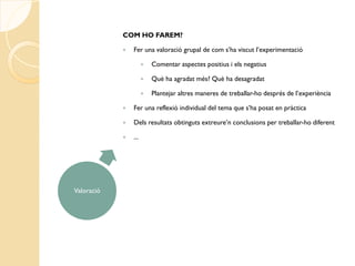 COM HO FAREM?

               Fer una valoració grupal de com s’ha viscut l’experimentació

                         Comentar aspectes positius i els negatius

                         Què ha agradat més? Què ha desagradat

                         Plantejar altres maneres de treballar-ho després de l’experiència

               Fer una reflexió individual del tema que s’ha posat en pràctica

               Dels resultats obtinguts extreure’n conclusions per treballar-ho diferent

               ...




Valoració
 