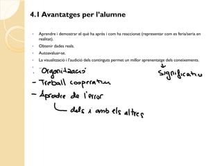 4.1 Avantatges per l’alumne

   Aprendre i demostrar el què ha après i com ha reaccionat (representar com es feria/seria en
    realitat).
   Obtenir dades reals.
   Autoavaluar-se.
   La visualització i l’audició dels continguts permet un millor aprenentatge dels coneixements.
   ...
 