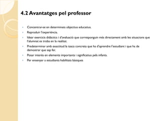 4.2 Avantatges pel professor

   Concentrar-se en determinats objectius educatius.
   Reproduir l’experiència.
   Idear exercicis didàctics i d’avaluació que corresponguin més directament amb les situacions que
    l’alumnat es troba en la realitat.
   Predeterminar amb exactitud la tasca concreta que ha d’aprendre l’estudiant i que ha de
    demostrar que sap fer.
   Posar interès en elements importants i significatius pels infants.
   Per ensenyar a estudiants habilitats bàsiques
 