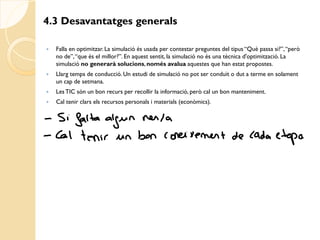 4.3 Desavantatges generals

   Falla en optimitzar. La simulació és usada per contestar preguntes del tipus “Què passa si?”, “però
    no de”, “que és el millor?”. En aquest sentit, la simulació no és una tècnica d'optimització. La
    simulació no generarà solucions, només avalua aquestes que han estat propostes.
   Llarg temps de conducció. Un estudi de simulació no pot ser conduït o dut a terme en solament
    un cap de setmana.
   Les TIC són un bon recurs per recollir la informació, però cal un bon manteniment.
   Cal tenir clars els recursos personals i materials (econòmics).
 