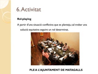 6. Activitat
Rol-playing

A partir d’una situació conflictiva que es planteja, cal trobar una
  solució equitativa seguint un rol determinat.




           PLE A L’AJUNTAMENT DE MATAGALLS
 
