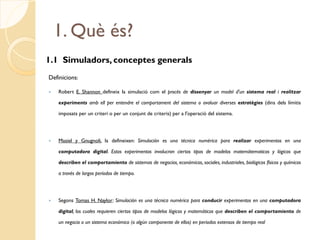 1. Què és?
1.1 Simuladors, conceptes generals
Definicions:

   Robert E. Shannon defineix la simulació com el procés de dissenyar un model d'un sistema real i realitzar

    experiments amb ell per entendre el comportament del sistema o avaluar diverses estratègies (dins dels límitis

    imposats per un criteri o per un conjunt de criteris) per a l'operació del sistema.




   Masiel y Gnugnoli, la defineixen: Simulación es una técnica numérica para realizar experimentos en una

    computadora digital. Estos experimentos involucran ciertos tipos de modelos matemátematicos y lógicos que

    describen el comportamiento de sistemas de negocios, económicos, sociales, industriales, biológicos físicos y químicos

    a través de largos períodos de tiempo.




   Segons Tomas H. Naylor: Simulación es una técnica numérica para conducir experimentos en una computadora

    digital, los cuales requieren ciertos tipos de modelos lógicos y matemáticos que describen el comportamiento de

    un negocio o un sistema económico (o algún componente de ellos) en periodos extensos de tiempo real
 