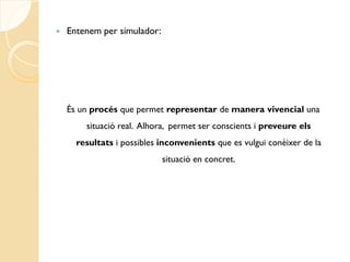    Entenem per simulador:




    És un procés que permet representar de manera vivencial una
        situació real. Alhora, permet ser conscients i preveure els
      resultats i possibles inconvenients que es vulgui conèixer de la
                             situació en concret.
 