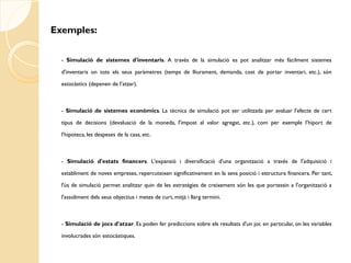 Exemples:

  - Simulació de sistemes d'inventaris. A través de la simulació es pot analitzar més fàcilment sistemes

  d'inventaris on tots els seus paràmetres (temps de lliurament, demanda, cost de portar inventari, etc.), són

  estocàstics (depenen de l’atzar).



  - Simulació de sistemes econòmics. La tècnica de simulació pot ser utilitzada per avaluar l'efecte de cert

  tipus de decisions (devaluació de la moneda, l'impost al valor agregat, etc.), com per exemple l’hiport de

  l’hipoteca, les despeses de la casa, etc.



  - Simulació d'estats financers. L'expansió i diversificació d'una organització a través de l'adquisició i

  establiment de noves empreses, repercuteixen significativament en la seva posició i estructura financera. Per tant,

  l'ús de simulació permet analitzar quin de les estratègies de creixement són les que portessin a l'organització a

  l'assoliment dels seus objectius i metes de curt, mitjà i llarg termini.



  - Simulació de jocs d'atzar. Es poden fer prediccions sobre els resultats d'un joc en particular, on les variables

  involucrades són estocàstiques.
 