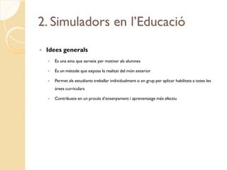 2. Simuladors en l’Educació
   Idees generals
       És una eina que serveix per motivar als alumnes

       És un mètode que exposa la realitat del món exterior

       Permet als estudiants treballar individualment o en grup per aplicar habilitats a totes les
        àrees curriculars

       Contribueix en un procés d’ensenyament i aprenentatge més efectiu
 