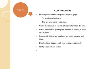 Preparació
                                      COM HO FAREM?
                Fer una pluja d’idees tot el grup o en petits grups
                 ◦ Fer una llista a la pissarra
                 ◦ Triar un tema comú – votacions
                Anar a la biblioteca de l’escola a buscar informació del tema
                Buscar els materials que tinguem a l’abast (a l’escola, al pati, a
                 casa, el barri...)
                Preparar els diàlegs per parelles o per petits grups en una
                 llibreta
                Distribució de tasques – rols (per sorteig, votacions...)
                Fer hipòtesis del què passarà
                ...
 