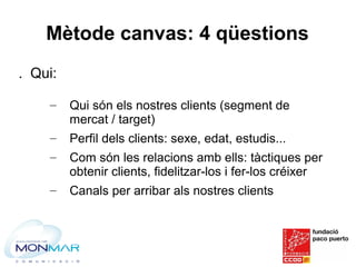 Mètode canvas: 4 qüestions
. Qui:
– Qui són els nostres clients (segment de
mercat / target)
– Perfil dels clients: sexe, ...