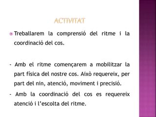  Treballarem la comprensió del ritme i la
coordinació del cos.
- Amb el ritme començarem a mobilitzar la
part física del nostre cos. Això requereix, per
part del nin, atenció, moviment i precisió.
- Amb la coordinació del cos es requereix
atenció i l’escolta del ritme.
 