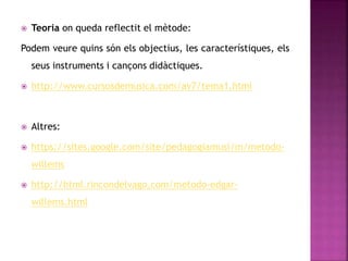  Teoria on queda reflectit el mètode:
Podem veure quins són els objectius, les característiques, els
seus instruments i cançons didàctiques.
 http://www.cursosdemusica.com/av7/tema1.html
 Altres:
 https://sites.google.com/site/pedagogiamusi/m/metodo-
willems
 http://html.rincondelvago.com/metodo-edgar-
willems.html
 