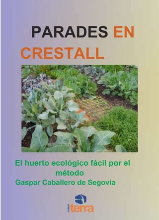 184150PARADES EN CRESTALL<br />El huerto ecológico fácil por el método<br />Gaspar Caballero de Segovia<br />Más información en<br />htt://www.culturadecamp.net,<br />Como hacer un buen compost htt://www.ecoterra.org/data/pa29.pdf<br />Como adquirir un compostador doméstico http://www.terra.org/html/s/producto/biojardineria/magatzem/sprb0001.html<br />2<br />Parades en crestall<br />-29210347980<br />Ciclo del compost<br />vida<br />muerte<br />renacimiento<br />descomposición<br />* El ciclo de la vida es básico para conseguir compost, un elemento clave para la fertilidad de la tierra y con el que se inspira el método de agricultura ecológica de Gaspar Caballero de Segovia.<br />Una parada en crestall es un sistema AMBIENTAL para trabajar la tierra con la mínima<br />superficie de tierra sin productos químicos, con el mínimo consumo de agua sin pesticidas, con el mínimo trabajo de siembra sin necesidad de semillas genéticamente modificadas, con el mínimo mantenimiento y la máximas producción ideado por el mallorquín Gaspar Caballero de Segovia<br />La revolución en el huerto: las paradas en crestall<br />El huerto es sin duda un elemento clave en el desarrollo de la sociedad humana. Los métodos y la experiencia de generaciones nos ha legado un patrimonio cultural básico para algo tan elemental como comer. El huerto es sinónimo de familiar, pero en los últimos años también lo es de recurso educativo y de ecología. El huerto ecológico trabajado sin venenos químicos ni fertilizantes sintéticos se ha convertido en la bandera del vivir en armonía con el entorno y de respeto del pa-trimonio natural. Las aportaciones técni-cas y metodológicas sobre horticultura ecológica son el resultado del esfuerzo de muchas personas que han convertido el tra-bajo de la tierra respetuoso en una filosofía de vida. Además la horticultura ecológica ha invadido también el espacio urbano generan-do incluso movimientos sociales como los<br />3<br />Green Guerilla (http://www.greenguerillas.org/ ) en Nueva York que llevan más de 20 años promoviendo huertos urbanos en esta metró-polis. Hoy, plantar un huerto es un acto re-volucionario. Pero, debemos añadir, si es ecológico.<br />Sin embargo, hablando de horticultura no podemos olvidar que estamos ante una téc-nica que varía según las condiciones geofísicas y climatológicas de la zona. Así pues como dice el refrán “cada maestrillo su librillo”. En los últimos años un método ela-borado por un mallorquín y conocido por “parades en crestall” ha revolucionado la práctica de la horticultura. Su divulgación se ha centrado durante años en esta isla del Mediterráneo, pero el éxito de la misma está empezando a traspasar fronteras. Ante la falta de documentos en internet que divulguen este método, la Fundación Tierra como entidad entusiasta con la horticultura urbana y promotora también del concepto del huerto en las ciudades y en las áreas periurbanas como “la despensa urbana” ha elaborado este documento que a modo muy práctico sinte-tice las bases para que cualquiera pueda com-prender y aplicar en su huerto este inmejora-ble método de las “parades en crestall”.<br />A modo de homenaje<br />Gaspar Caballero de Segovia es un ma-llorquín nacido en 1946, músico que por ra-zones de salud se interesa por la agricultura ecológica y durante la década de los ochenta creará y mejorará su método. Durante más de 25 años, Gaspar ha impartido cursos so-bre su método que se defiende sólo por los resultados que obtiene. La agricultura ecológica le debe el haber conseguido un método de horticultura con tres objetivos: sencillez, mínimo esfuerzo y máximo rendi-miento.<br />Su trabajo de divulgación de la horticul-tura ha dejado numerosos ejemplos prácti-cos de su método en escuelas, huertos muni-cipales, fincas particulares, etc. Inicialmen-te, con el apoyo de CAMPER, la firma de calzado mallorquina en 1998 desarrollaron el concepto de Jardines comestibles que se instalaron en Madrid, Roma, Londres e Inca, donde está ubicada la sede central de Camper. La idea de los jardines comestibles como opción de diseño de espacios verdes urba-nos es viable por la estética que entraña el método de Gaspar Caballero y lógicamente, porqué el crecimiento de los vegetales le da un aspecto inmejorable a la plantación.<br />Actualmente, Gaspar Caballero, desde la Asociación Cultura de Camp continua difun-diendo su método y en ella se puede adquirir el libro del método. Este artículo de divulga-ción del método Gaspar Caballero aunque intenta sentar las bases del mismo de ningu-na manera es un substitutivo del libro edita-do por el autor. El libro Parades en Crestall. El huerto ecológico fácil para familias, es-<br />4445299720<br />Gaspar Caballero de Segovia<br />4<br />cuelas, espacios públicos y fincas agrícolas si bien describe el método que no tiene se-creto alguno constituye, sin embargo, un documento excepcional por sus impresionan-tes ilustraciones. Cualquiera que empiece a practicar el método en su pedazo de tierra y vea los primeros resultados querrá ser partí-cipe de esta revolución hortícola y poseer el libro original que Gaspar Caballero de Segovia nos ofrece.<br />El significado de “parades en crestall”<br />La parada no es más que un rectángulo de tierra de 1,5 metros de ancho y de 3 a 6 me-tros para los huertos familiares. Sin embar-go, manteniendo esta anchura de 1,5 metros la longitud puede ser la que se quiera mien-tras sea múltiplo de 3, por ejemplo 9, 12, 15, 18, 21 metros, etc.<br />Otra característica de la parada es que de-ben agruparse para ser 4 piezas de tierra de las medidas que se adapten a nuestro espa-cio de suelo. Eso debe ser así porque un ele-mento clave del método es un ciclo de rota-<br />ción de 4 años en los cultivos según sean de una u otra familia botánica las hortalizas. La precisión que se exige el método en cuanto a las medidas del bancal de trabajo es fruto de una organización global de los trabajos hortícolas y de la propia conservación de la tierra fèrtil.<br />La parada pues se organiza como si fue-ra una mesa de escritorio en la que colocare-mos desde el sistema de riego hasta las bovedillas de tierra cocida que identifican una parada en crestall a lo lejos.<br />El crestall que podríamos traducir por “manto” es una cobertura de compost que se coloca sobre la parada sin mezclar con la tie-rra y como si de un manto orgánico se trata-ra. El espacio de tierra o parada con su crestall o manto orgánico no debe removerse, ni pi-sar por lo que el diseño de la parada incorpo-ra las medidas y elementos para que la poda-mos trabajar sin arruinar el principio en que se basa el método. Por este motivo, la para-da se organiza en dos crestalls o mantos de 60 cm de ancho separados por un corredor<br />-2596515132715<br />6 m1,5 m<br />Durante más de 25 años, Gaspar ha impartido cursos sobre su método que se defiende sólo por los resultados que obtiene. La agricultura ecológica le debe el haber conseguido un método de horticultura con tres objetivos: sencillez, mínimo esfuerzo y máximo rendimiento.<br />5<br />de 30 cm que nos servirá para movernos den-tro de la parada, pero también para colocar plantas medicinales y aromáticas entre las hortalizas, pero sin alterar la dinámica del cultivo, pero dotándole de plantas que con-tribuyen a mantener la parada libre de la mayor parte de plagas.<br />El crestall no es más que un manto de unos 2 cm de compost orgánico que se deposita sobre la tierra y que no hay que mezclar por que la lógica del método inspirado en la fer-tilización en la naturaleza nos deja claro que la hojarasca que nutre el bosque se va des-componiendo en su superficie y poco a poco va disolviéndose y distribuyendo las subs-tancias húmicas que se desintegran poco a<br />-5715138430<br />150 cm<br />603060cmcm<br />poco y llegan a las raíces de las plantas para nutrirlas. Además este manto orgánico sirve para mantener la humedad y incita a la crea-ción de una rica vida edáfica con gusanos y microorganismos que son los encargados de facilitar que la materia orgánica se transfor-me en humus asimilable. Las ventajas de no mezclar el compost y de utilizarlo en super-ficie como manto permiten reducir las pér-didas por lixiviación, evita la podredumbre de las raíces y lógicamente, evita un trabajo importante al horticultor.<br />Los elementos claves del método<br />La parada <br />Tal como hemos explicado la base de una <br />parada en crestall es organizar la tierra en bancales de medidas precisas de an-cho de 1,5 m por una longitud de 3 me-tros o múltiplo de 3 y en grupos de 4 para que podamos hacer la rotación de cultivos organizada en ciclos de 4 años. Las bovedillas de tierra cocida se colo-can entre ellas a una distancia de 60 cm y a 30 cm de la base de la parada. Las tradicionales bovedillas mallorquinas miden 24 cm de ancho por 42 de largo. De todas maneras, estas pueden ser con-vencionales mientras no sobrepasen los 30 cm de ancho.<br />La parada se organiza en dos crestalls o mantos de 60 cm de ancho separados por un corredor de 30 cm que nos servirá para movernos dentro de la parada, pero también para colocar plantas medicinales y aromáticas entre las hortalizas.<br />2. El crestall<br />Otro elemento importante es el man-to o crestall a base de compost. Gaspar Caballero ha experimentado con éxito con el llamado “fem de Mallorca”. El fem (en castellano, estiercol) no es más que el procesamiento de los excremen-tos de la granja tradicional, esencialmen-te de gallina y de cabra, con restos ve-getales y paja compostándolos de forma que se obtenga un material rico en ma-teria orgánica. Lógicamente, la formu-<br />6<br />539750466090<br />La organización de los cultivos debe adaptarse de forma que las plantas escogidas se siembren en la parada que le toca y de forma que al año siguiente o ciclo vital puedan trasladarse. En la imagen plantas del grupo Compuestas, Quenopodiaceas y Cucurbitaceas.<br />lación del compost puede variar de una zona a otra. La característica clave debe ser que obtengamos un material de una granulometría adequada (ni muy fina ni muy gorda) para que el agua y el aire pueda di-fundir a su través. Otro aspecto importante es que el compost que utilicemos contenga excrementos animales. Como reconoce el propio Gaspar Caballero, un huerto ecológico sin animales domésticos es como una vivien-da sin fundamentos y tarde o temprano ten-dremos problemas. Así pues la calidad del compost es esencial y que cuando más com-ponentes tenga mejor será la capacidad de fertilización.<br />3. El riego<br />El agua es vital para el huerto, pero si esta es en la cantidad adecuada. Por este motivo el método de Parades en crestall se ha dise-ñado con el llamado tubo exudante como sis-tema de riego. El tubo exudante se distribu-ye en forma de U a lo largo del crestall de 60 cm y se deposita encima sin más. Por ello se calcula que la unión de la U sea de 27 cm para que quede a una distancia homogénea<br />de toda la superficie del crestall. Lógicamen-te, el tubo de exhudado precisa de presión en la red de riego. Si no disponemos de la misma, también sirve un tubo de riego gota a gota de 3/8 con goteros cada 20 cm.<br />La rotación <br />Si  las  medidas  de  la  tierra  que  vamos  a <br />trabajar requiere que se adapten a las pro-puestas por el método, este no puede desa-rrollarse si no organizamos los cultivos con una rotación según las familias botánicas de 4 años o ciclos. Esta es la razón por la cual nuestro pedazo de tierra que queramos culti-var como huerto familiar, escolar o agrícola en 4 piezas o múltiplo de 4.<br />La organización de los cultivos debe adap-tarse de forma que las plantas escogidas se siembren en la parada que le toca y de forma<br />4445266700<br />El crestall que podríamos traducir por “manto” es una cobertura de compost que se coloca sobre la parada sin mezclar con la tierra y como si de un manto orgánico se tratara.<br />7<br />que al año siguiente o ciclo vital puedan trasladarse. Las paradas se recomienda organizarlas una al lado de la otra o en forma de cruz. Entre ellas debe dejarse un pasadizo de entre 50 y 60 cm. Este espacio, que nos servirá para acceder a las hortalizas de la parada lo podemos acolchar con paja lo que contribuye a mantener la humedad y la vida microbiana del suelo; además evita que nos embarremos cuando la tierra está mojada.<br />Dado que cada parada tiene dos fran-jas de cultivo, a parte del corredor cen-tral con las piedras planas y las plantas aromáticas, la organización del cultivo es que en cada franja se siembre una variedad hortícola concreta. Lo impor-tante del método es mantener la regla de familias. Las solanaceas (tomates, pi-mientos, berenjenas, etc.) van siempre<br />solas ocupando toda la parada. Las umbelíferas (zanahorias, apio, apio-rábano, etc.) pueden cultivarse con liliaceas (cebo-<br />-5715287020<br />Las bovedillas sirven para no estropear el crestall, para albergar animales beneficiosos y entre ellas permita cultivar plantas aromáticas,<br />La sucesiónsolanaceasUmbeliferas y>Leguminosas yLiliaceas>crucíferasCompuestas,Quenopodiáceas yCucurbitáceas<br />-167005-2573020<br />Una parada se puede empezar por cualquier planta de una familia. Lo importante se seguir la secuencia al año siguiente.<br />llas, puerros, ajos). Las leguminosas (guisan-tes, habas, etc.) con las crucíferas (coles, rá-banos, nabos, etc) y las compuestas (lechu-gas, endívias, etc.) con las quenopodiaceas (remolacha, espinacas, acelgas, etc.) y las cu-curbitáceas (pepinos, calabacines, etc). De las 4 paradas rellenamos cada una de las fran-jas con plantas de una de las familias del gru-po. En el caso de la agrupación de compues-tas, quenopodiaceas y cucurbitaceas pode-mos alternarlas.<br />Sin embargo, el objetivo es que en la pa-rada que hemos plantado una de las agrupa-ciones debe ser cultivada con la del grupo siguiente.<br />Podemos empezar indistintamente según nos apetezca, pero la secuencia es como un círculo cerrado siguiendo la sucesión esta-blecida. Si empezamos en una parada por las solanaceas, deben seguirle las leguminosas y crucíferas, las compuestas, quenopodiáceas y cucurbitáceas, las umbelíferas y liliáceas y<br />8<br />nuevamente solanaceas al cabo de 4 años. Elde la tierra es la razón de ser del método deobjetivo  de  esta  rotación  es  evitar  al  máxi-Gaspar Caballero dado que para muchas fa-mo  la  proliferación  de  plagas  incentivandomilias  el  huerto  ecológico  puede  constituirla presencia de depredadores naturales.un elemento clave para su sustento. Por otraparte,  cuidar  la  fertilidad  de  la  tierra  y  pre-5. La siembraservar la vida que rodea a nuestro huerto esLa alta fertilidad del método permite queuna obligación para con las futuras genera-las plantas se siembren con mayor densidadciones  que  les  vamos  a  legar  la  tierra  paraque lo que lo haríamos en un huerto ecológicoque puedan seguir alimentándose.convencional. Es trata de que las plantas ten-Dada la vital importancia de la horticultu-gan  el  espacio  vital  mínimo  y  que  cuandora  para  muchas  familias,  especialmente  encrezcan  sus  hojas  se  toquen  entre  ellas  depaíses donde la agricultura familiar es esen-forma que creen un microclima sobre el sue-cial para su supervivencia hemos elaboradolo,  ahorren  agua  y  eviten  el  crecimiento  deun documento en formato PDF de libre dis-malas hierbas. En definitiva, para que el hor-tribución basado en nuestra experiencia paraticultor  tenga  el  menor  trabajo  posible.  En-que cualquiera pueda adoptar el método. Paratre  las  piedras  del  pasadizo  de  30  cm  entrecualquier  consulta  sobre  el  método  contac-las dos franjas o  crestalls es imprescindibletar con www.culturadecamp.org.sembrar plantas aromáticas o flores.Recordemos   que   el   método   deGaspar Caballero a diferencia de otrosmétodos que se le pueden parecer, comoel  del  bancal  profundo,  en  las  paradesen crestall se organiza sin ningún des-nivel en el bancal. Estamos pues siem-pre con una plantación arras de suelo.Para terminarEl  método  de  parades  en  crestall  esde  una  sencillez  apabullante  y  los  re-sultados son visibles. Las medidas y laorganización  del  bancal  o  de  la  tierraque  dispongamos  para  nuestro  huerto.El manto o crestall de compost que debeser de la máxima calidad orgánica (ela-borado con excrementos animales, res-tos  vegetales,  paja,  etc.)  y  la  rotaciónde las plantas de cultivo constituyen lospilares  del  método.  Los  tiempos  desiembra variarán de una región a otra,pero seguramente no las familias de lashortalizas que se cultivan. En cualquierParada en crestall completacaso, obtener la máxima productividad<br />2306320-3982720<br />9<br />PDF to Word<br />