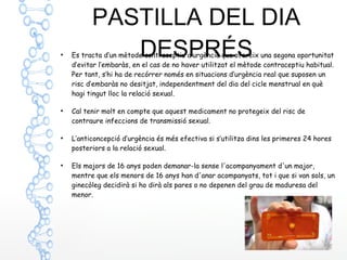 PASTILLA DEL DIA
DESPRÉS●
Es tracta d’un mètode contraceptiu d’urgència que ofereix una segona oportunitat
d’evitar l’embaràs, en el cas de no haver utilitzat el mètode contraceptiu habitual.
Per tant, s’hi ha de recórrer només en situacions d’urgència real que suposen un
risc d’embaràs no desitjat, independentment del dia del cicle menstrual en què
hagi tingut lloc la relació sexual.
●
Cal tenir molt en compte que aquest medicament no protegeix del risc de
contraure infeccions de transmissió sexual.
●
L’anticoncepció d’urgència és més efectiva si s’utilitza dins les primeres 24 hores
posteriors a la relació sexual.
●
Els majors de 16 anys poden demanar-la sense l'acompanyament d'un major,
mentre que els menors de 16 anys han d'anar acompanyats, tot i que si van sols, un
ginecòleg decidirà si ho dirà als pares o no depenen del grau de maduresa del
menor.
 