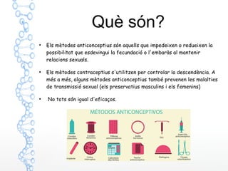 Què són?
●
Els mètodes anticonceptius són aquells que impedeixen o redueixen la
possibilitat que esdevingui la fecundació o l'embaràs al mantenir
relacions sexuals.
●
Els mètodes contraceptius s'utilitzen per controlar la descendència. A
més a més, alguns mètodes anticonceptius també prevenen les malalties
de transmissió sexual (els preservatius masculins i els femenins)
●
No tots són igual d'eficaços.
 
