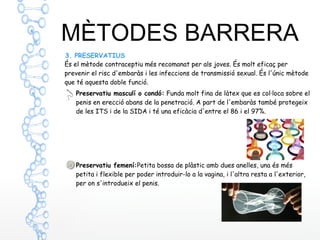 MÈTODES BARRERA
3. PRESERVATIUS
Preservatiu masculí o condó: Funda molt fina de làtex que es col·loca sobre el
penis en erecció abans de la penetració. A part de l'embaràs també protegeix
de les ITS i de la SIDA i té una eficàcia d'entre el 86 i el 97%.
Preservatiu femení:Petita bossa de plàstic amb dues anelles, una és més
petita i flexible per poder introduir-lo a la vagina, i l'altra resta a l'exterior,
per on s'introdueix el penis.
És el mètode contraceptiu més recomanat per als joves. És molt eficaç per
prevenir el risc d'embaràs i les infeccions de transmissió sexual. És l'únic mètode
que té aquesta doble funció.
 